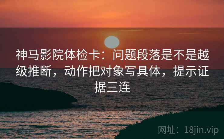 神马影院体检卡:问题段落是不是越级推断,动作把对象写具体,提示证据三连 神马影院体检卡:问题段落是不是越级推断,动作把对象写具体,提示证据三连