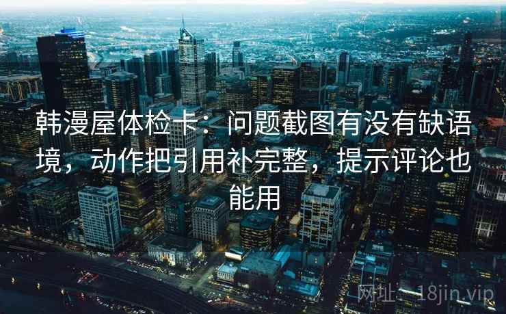 韩漫屋体检卡：问题截图有没有缺语境，动作把引用补完整，提示评论也能用