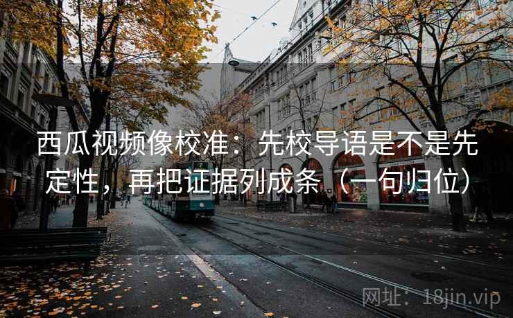 西瓜视频像校准：先校导语是不是先定性，再把证据列成条（一句归位）