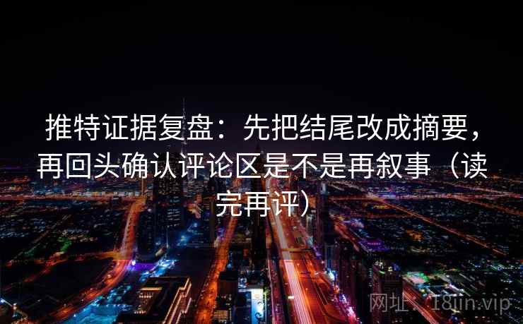 推特证据复盘：先把结尾改成摘要，再回头确认评论区是不是再叙事（读完再评）