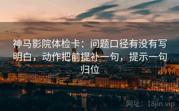 神马影院体检卡：问题口径有没有写明白，动作把前提补一句，提示一句归位