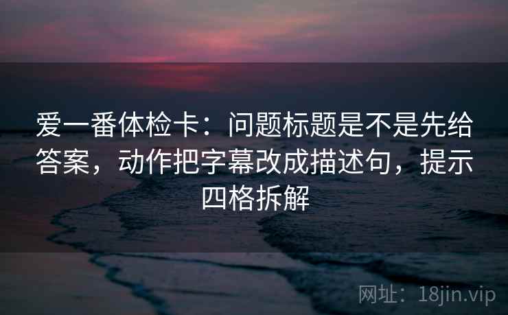 爱一番体检卡：问题标题是不是先给答案，动作把字幕改成描述句，提示四格拆解