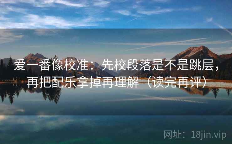 爱一番像校准：先校段落是不是跳层，再把配乐拿掉再理解（读完再评）