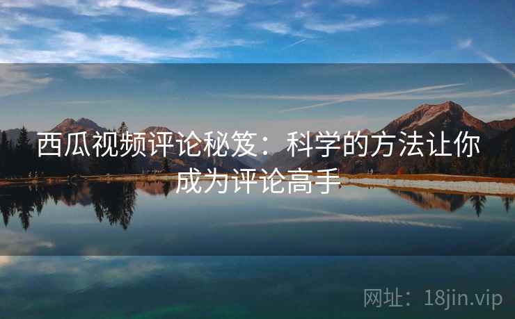 西瓜视频评论秘笈：科学的方法让你成为评论高手