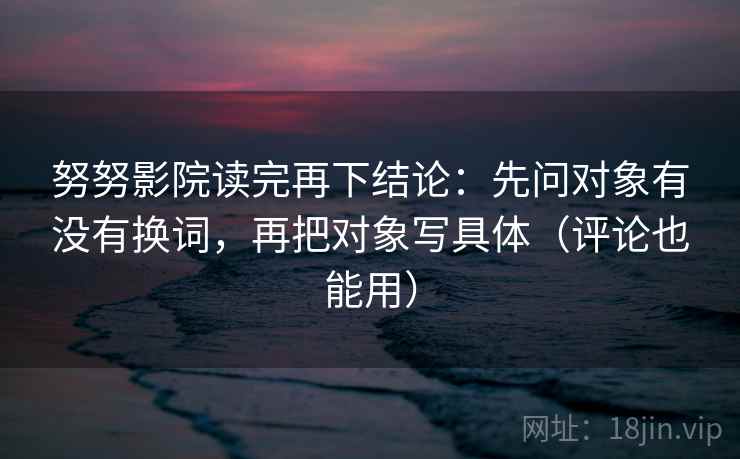 努努影院读完再下结论：先问对象有没有换词，再把对象写具体（评论也能用）