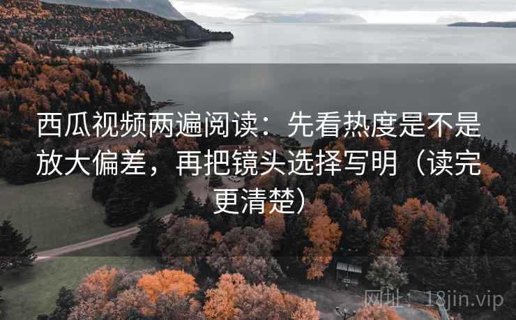 西瓜视频两遍阅读：先看热度是不是放大偏差，再把镜头选择写明（读完更清楚）