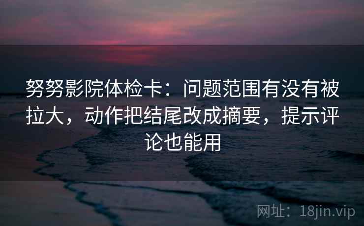 努努影院体检卡：问题范围有没有被拉大，动作把结尾改成摘要，提示评论也能用