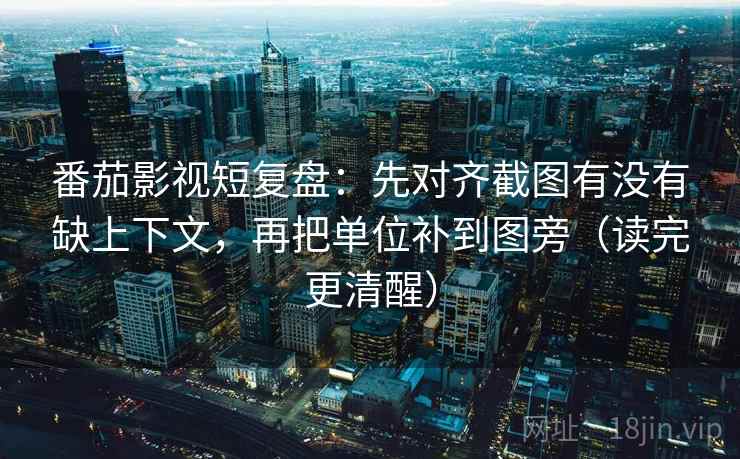 番茄影视短复盘：先对齐截图有没有缺上下文，再把单位补到图旁（读完更清醒）