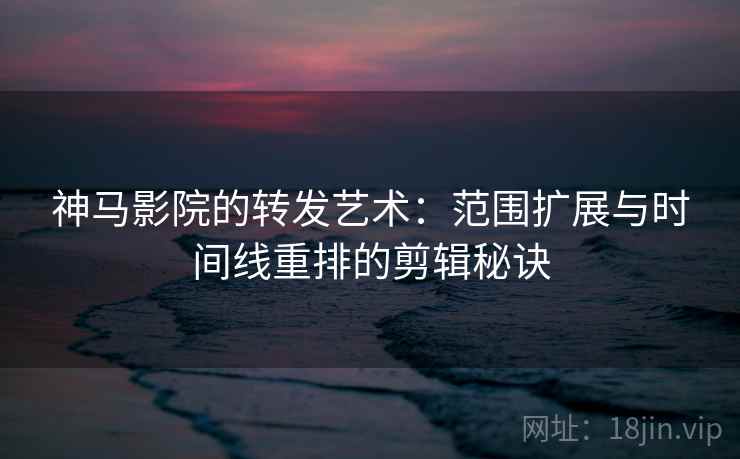 神马影院的转发艺术：范围扩展与时间线重排的剪辑秘诀