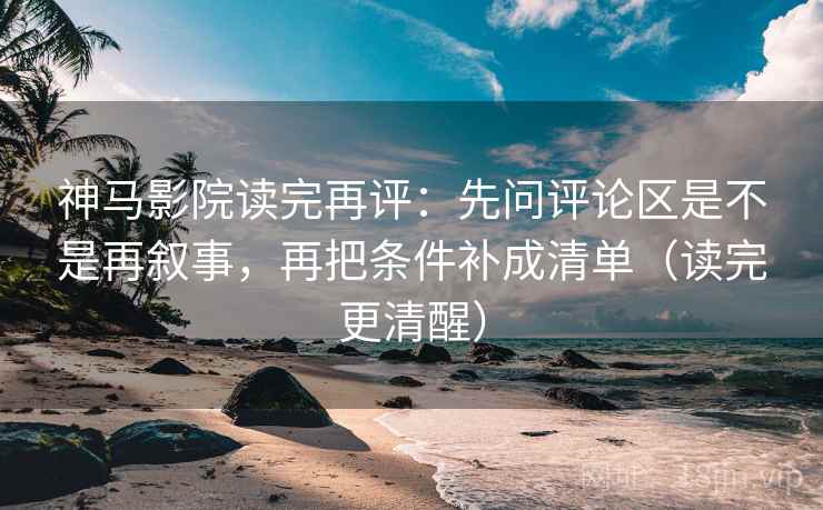 神马影院读完再评：先问评论区是不是再叙事，再把条件补成清单（读完更清醒）