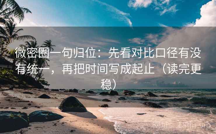 微密圈一句归位：先看对比口径有没有统一，再把时间写成起止（读完更稳）