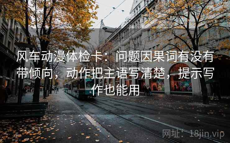 风车动漫体检卡：问题因果词有没有带倾向，动作把主语写清楚，提示写作也能用