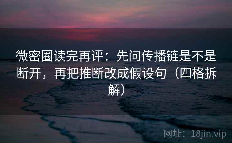 微密圈读完再评：先问传播链是不是断开，再把推断改成假设句（四格拆解）