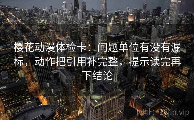 樱花动漫体检卡：问题单位有没有漏标，动作把引用补完整，提示读完再下结论