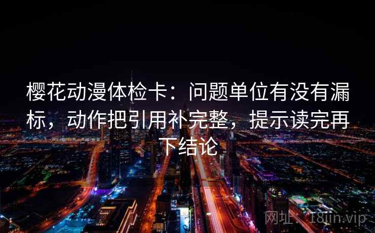 樱花动漫体检卡：问题单位有没有漏标，动作把引用补完整，提示读完再下结论