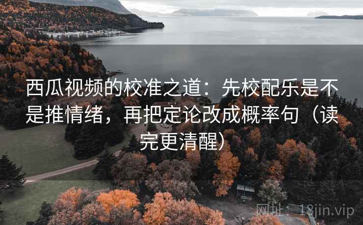 西瓜视频的校准之道：先校配乐是不是推情绪，再把定论改成概率句（读完更清醒）