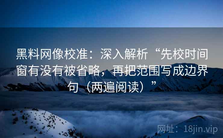 黑料网像校准：深入解析“先校时间窗有没有被省略，再把范围写成边界句（两遍阅读）”